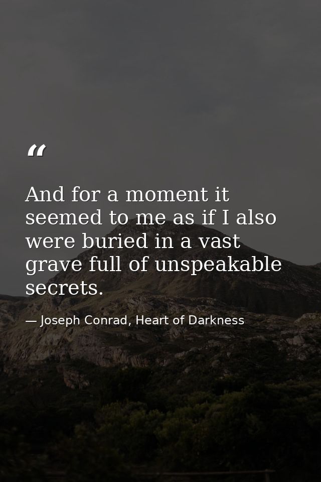 And for a moment it seemed to me as if I also were buried in a vast grave full of unspeakable secrets. — Joseph Conrad, Heart of Darkness