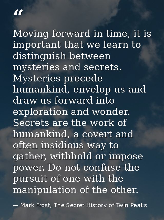 Moving forward in time, it is important that we learn to distinguish between mysteries and secrets. Mysteries precede hu — Mark Frost, The Secret History of Twin Peaks
