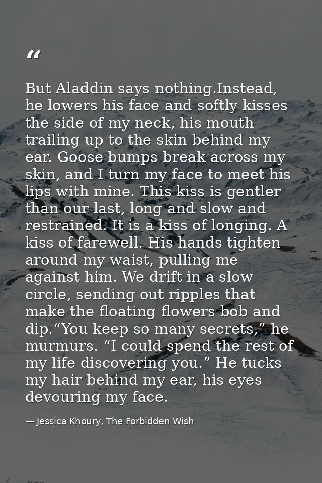 But Aladdin says nothing.Instead, he lowers his face and softly kisses the side of my neck, his mouth trailing up to the — Jessica Khoury, The Forbidden Wish