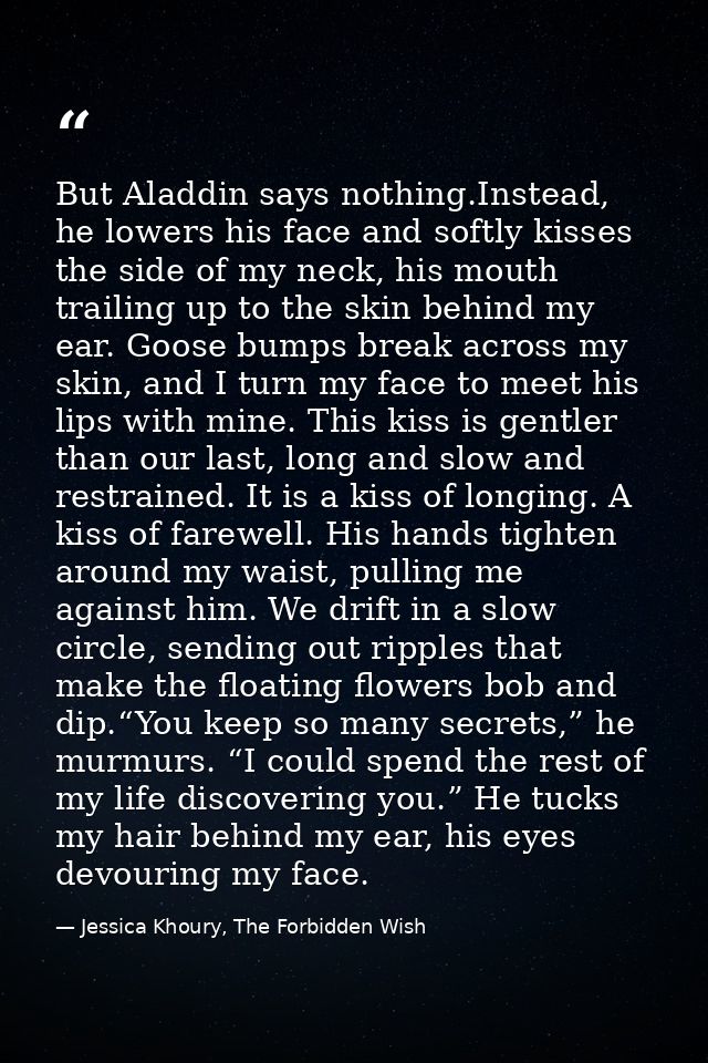 But Aladdin says nothing.Instead, he lowers his face and softly kisses the side of my neck, his mouth trailing up to the — Jessica Khoury, The Forbidden Wish
