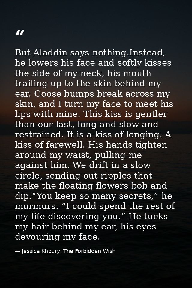 But Aladdin says nothing.Instead, he lowers his face and softly kisses the side of my neck, his mouth trailing up to the — Jessica Khoury, The Forbidden Wish