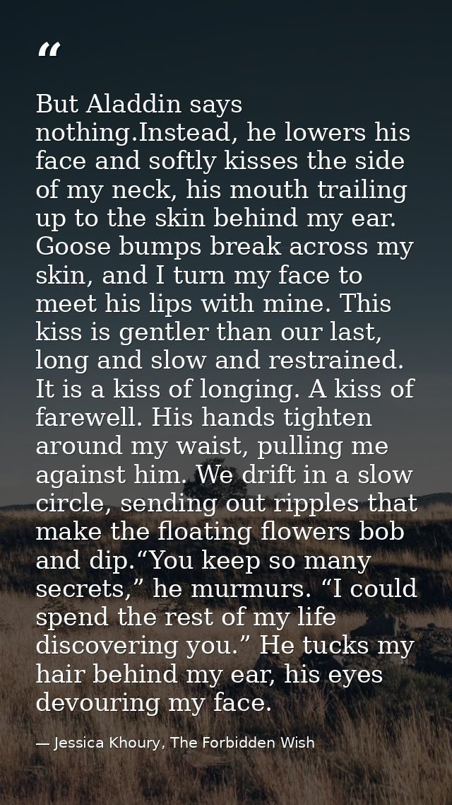 But Aladdin says nothing.Instead, he lowers his face and softly kisses the side of my neck, his mouth trailing up to the — Jessica Khoury, The Forbidden Wish