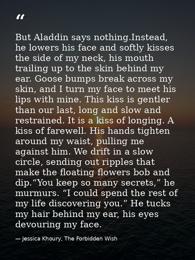 But Aladdin says nothing.Instead, he lowers his face and softly kisses the side of my neck, his mouth trailing up to the — Jessica Khoury, The Forbidden Wish
