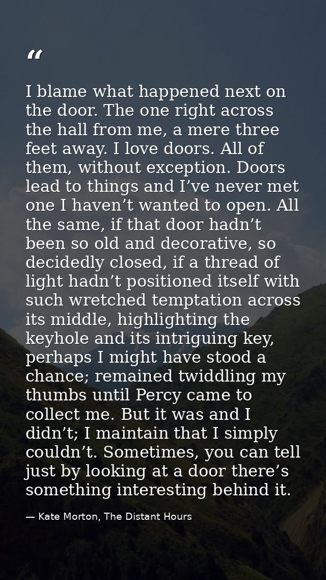 I blame what happened next on the door. The one right across the hall from me, a mere three feet away. I love doors. All — Kate Morton, The Distant Hours