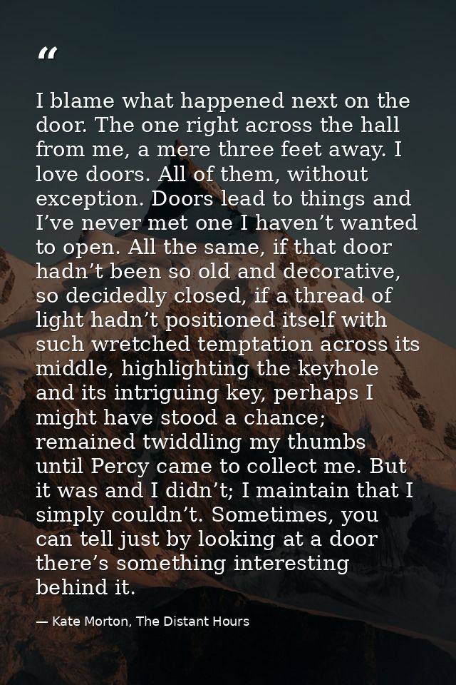 I blame what happened next on the door. The one right across the hall from me, a mere three feet away. I love doors. All — Kate Morton, The Distant Hours