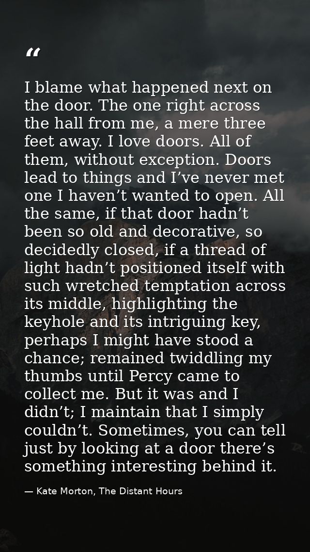 I blame what happened next on the door. The one right across the hall from me, a mere three feet away. I love doors. All — Kate Morton, The Distant Hours