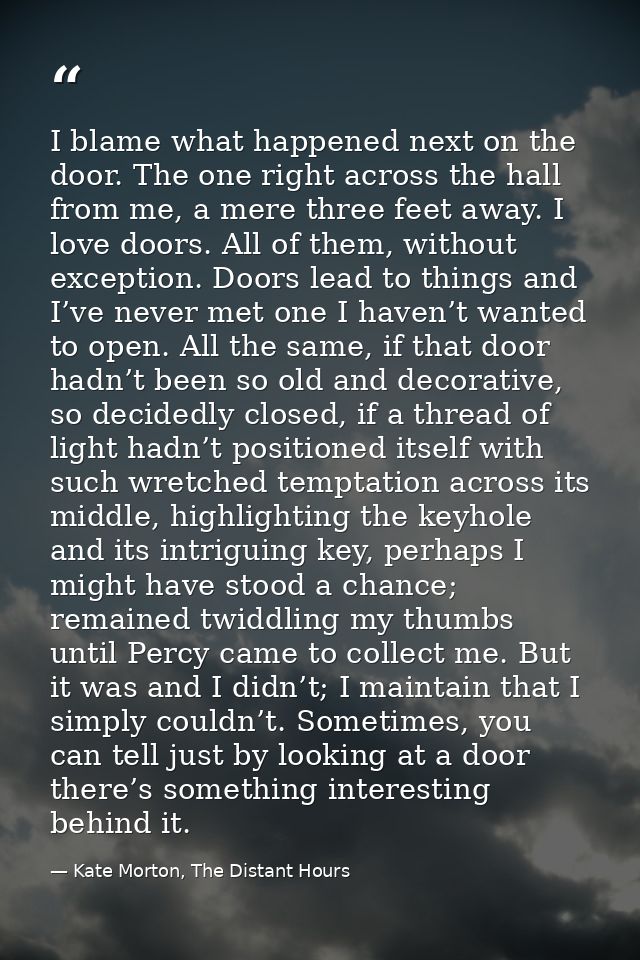 I blame what happened next on the door. The one right across the hall from me, a mere three feet away. I love doors. All — Kate Morton, The Distant Hours