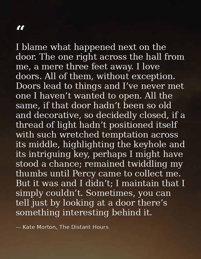 I blame what happened next on the door. The one right across the hall from me, a mere three feet away. I love doors. All — Kate Morton, The Distant Hours