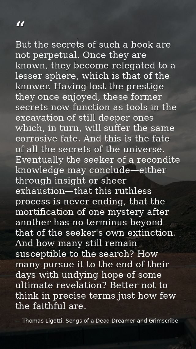 But the secrets of such a book are not perpetual. Once they are known, they become relegated to a lesser sphere, which i — Thomas Ligotti, Songs of a Dead Dreamer and Grimscribe