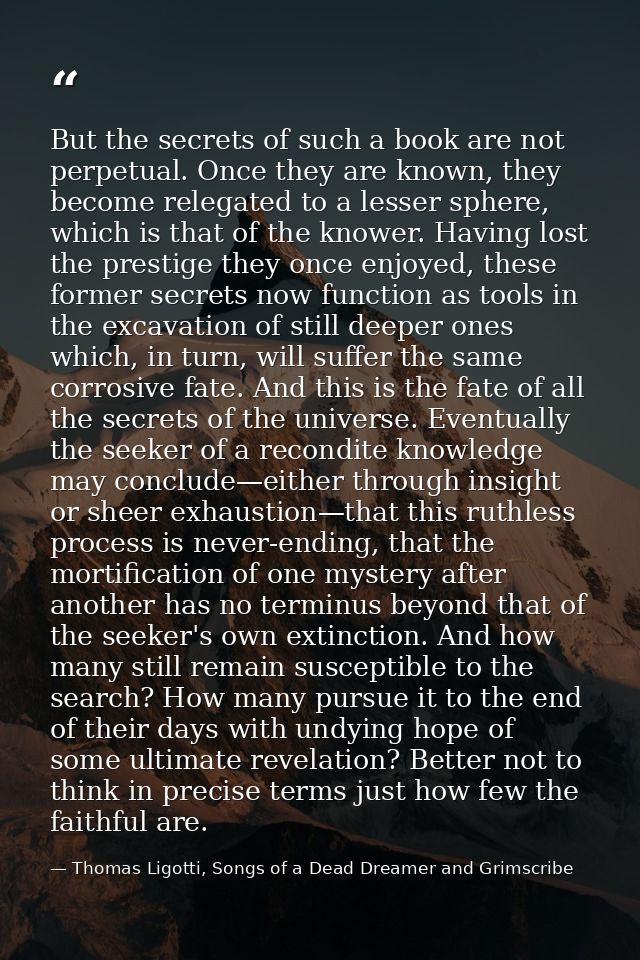 But the secrets of such a book are not perpetual. Once they are known, they become relegated to a lesser sphere, which i — Thomas Ligotti, Songs of a Dead Dreamer and Grimscribe