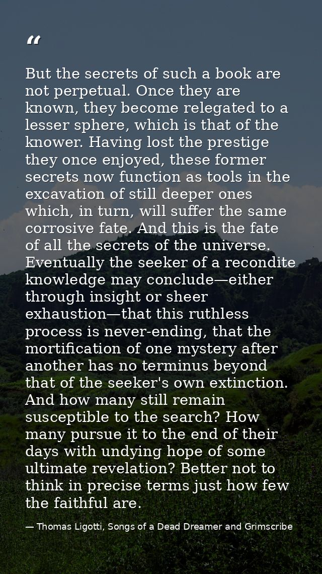 But the secrets of such a book are not perpetual. Once they are known, they become relegated to a lesser sphere, which i — Thomas Ligotti, Songs of a Dead Dreamer and Grimscribe