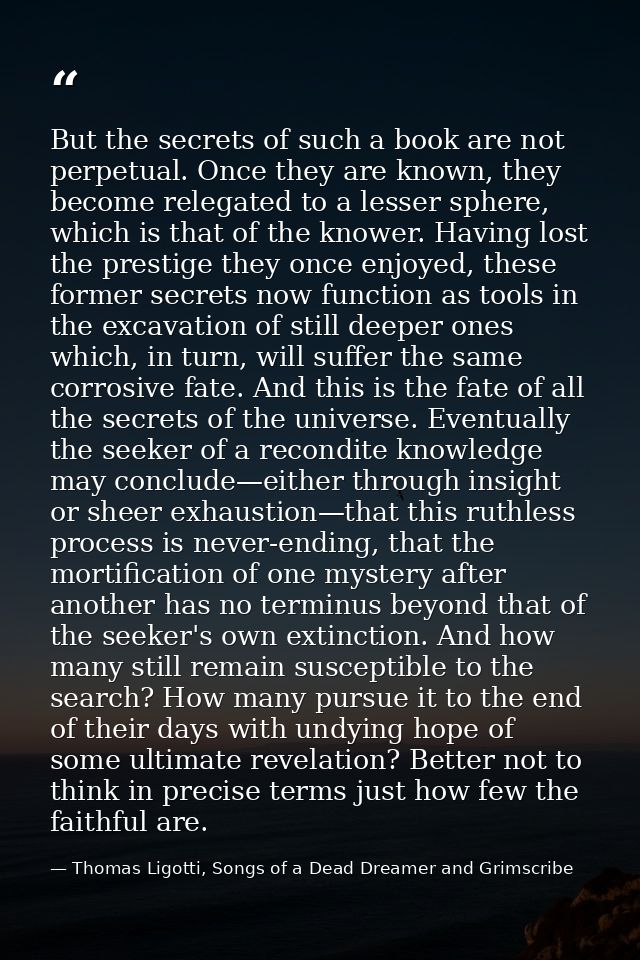 But the secrets of such a book are not perpetual. Once they are known, they become relegated to a lesser sphere, which i — Thomas Ligotti, Songs of a Dead Dreamer and Grimscribe