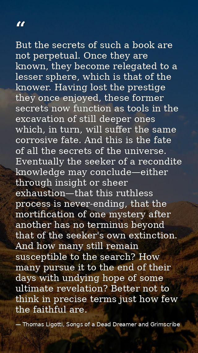 But the secrets of such a book are not perpetual. Once they are known, they become relegated to a lesser sphere, which i — Thomas Ligotti, Songs of a Dead Dreamer and Grimscribe
