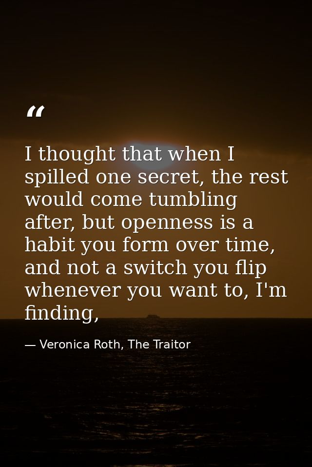 I thought that when I spilled one secret, the rest would come tumbling after, but openness is a habit you form over time — Veronica Roth, The Traitor
