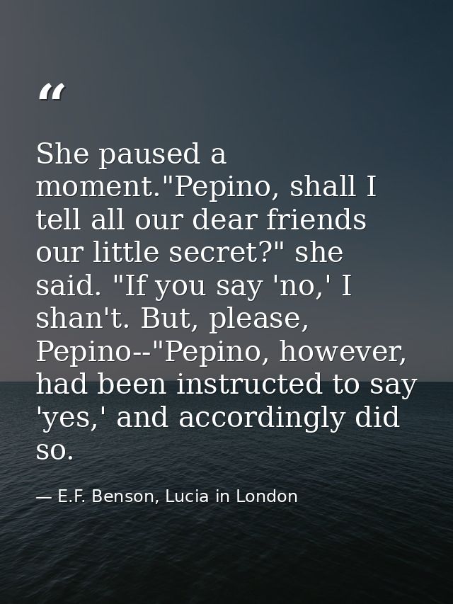 She paused a moment."Pepino, shall I tell all our dear friends our little secret?" she said. "If you say 'no,' I shan't. — E.F. Benson, Lucia in London