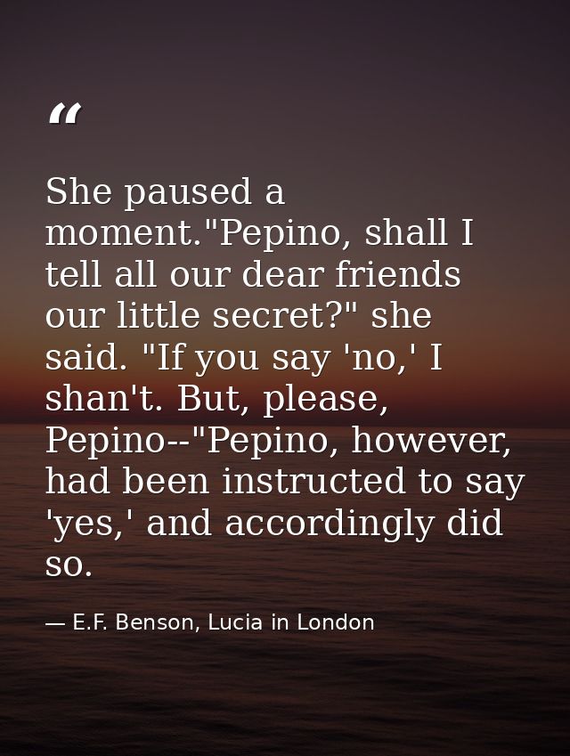 She paused a moment."Pepino, shall I tell all our dear friends our little secret?" she said. "If you say 'no,' I shan't. — E.F. Benson, Lucia in London