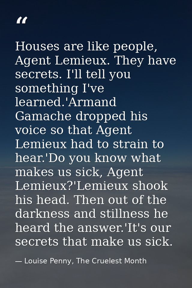 Houses are like people, Agent Lemieux. They have secrets. I'll tell you something I've learned.'Armand Gamache dropped h — Louise Penny, The Cruelest Month