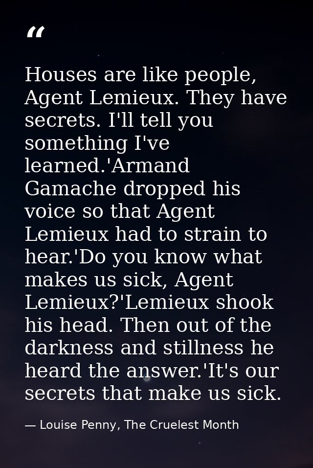Houses are like people, Agent Lemieux. They have secrets. I'll tell you something I've learned.'Armand Gamache dropped h — Louise Penny, The Cruelest Month