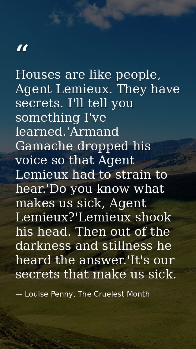 Houses are like people, Agent Lemieux. They have secrets. I'll tell you something I've learned.'Armand Gamache dropped h — Louise Penny, The Cruelest Month
