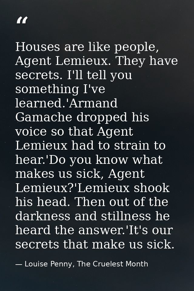 Houses are like people, Agent Lemieux. They have secrets. I'll tell you something I've learned.'Armand Gamache dropped h — Louise Penny, The Cruelest Month