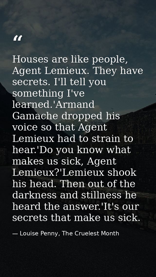 Houses are like people, Agent Lemieux. They have secrets. I'll tell you something I've learned.'Armand Gamache dropped h — Louise Penny, The Cruelest Month