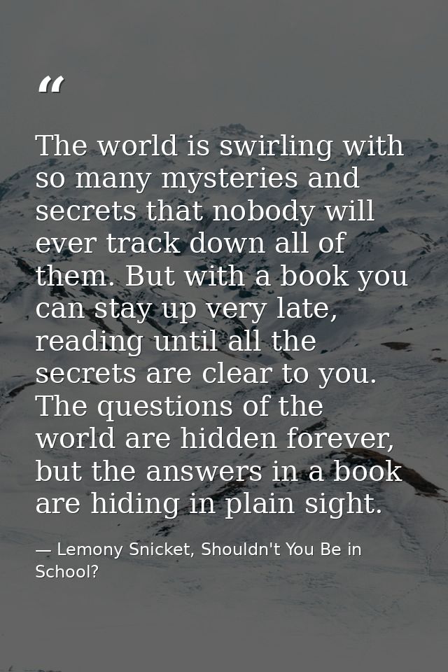 The world is swirling with so many mysteries and secrets that nobody will ever track down all of them. But with a book y — Lemony Snicket, Shouldn't You Be in School?