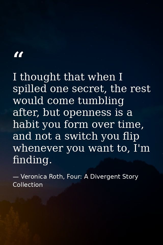 I thought that when I spilled one secret, the rest would come tumbling after, but openness is a habit you form over time — Veronica Roth, Four: A Divergent Story Collection