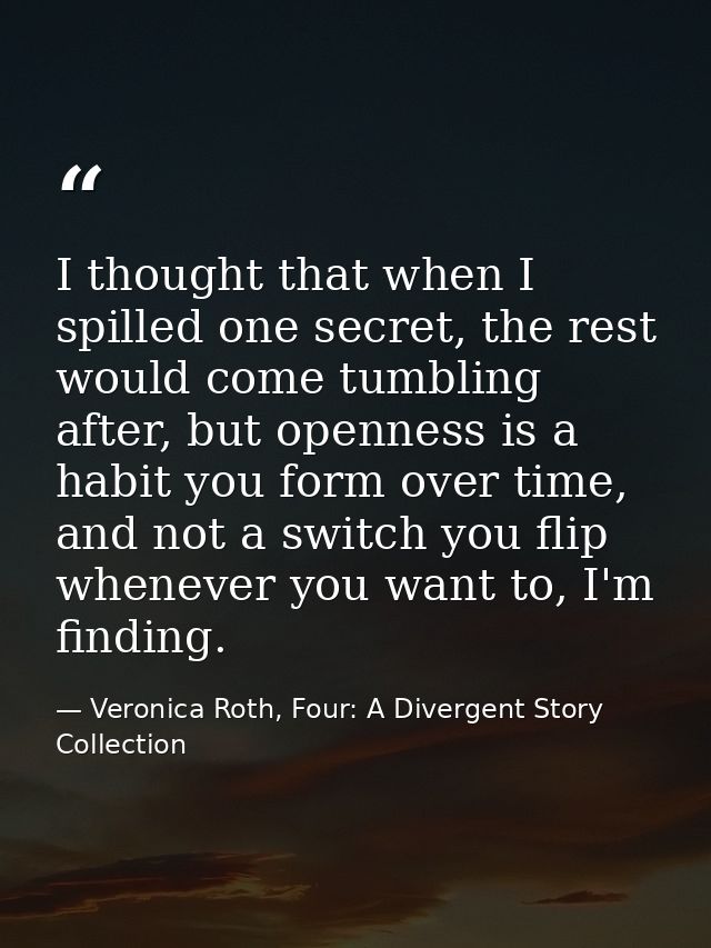 I thought that when I spilled one secret, the rest would come tumbling after, but openness is a habit you form over time — Veronica Roth, Four: A Divergent Story Collection