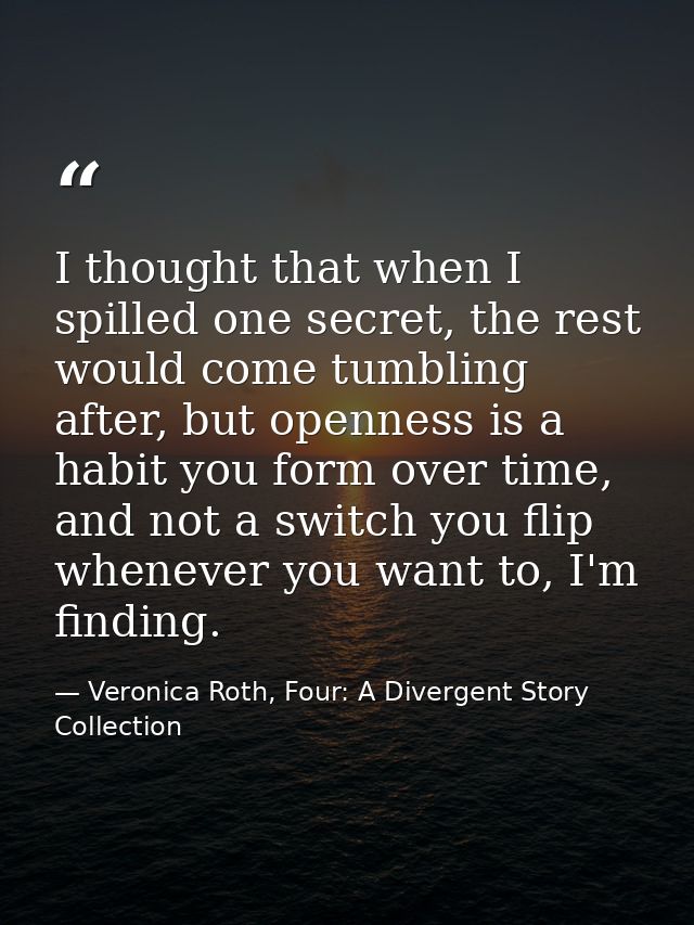 I thought that when I spilled one secret, the rest would come tumbling after, but openness is a habit you form over time — Veronica Roth, Four: A Divergent Story Collection