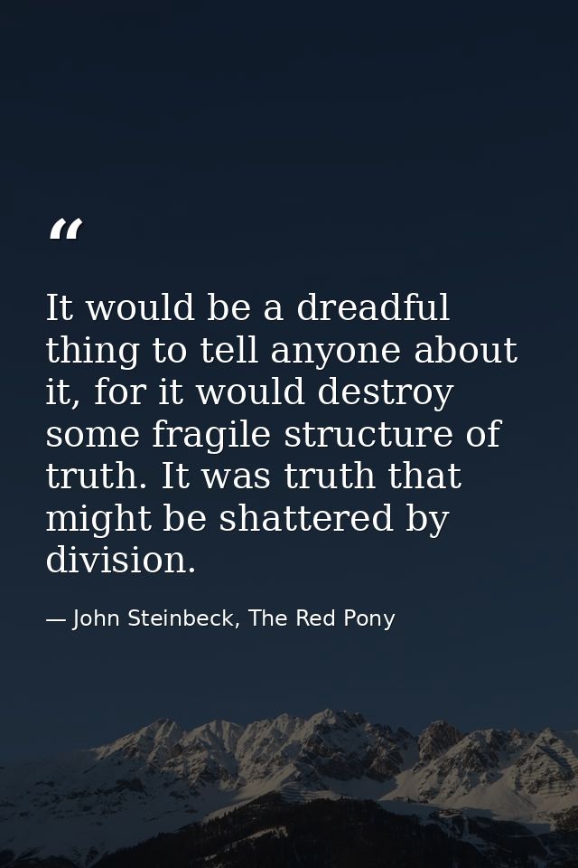 It would be a dreadful thing to tell anyone about it, for it would destroy some fragile structure of truth. It was truth — John Steinbeck, The Red Pony