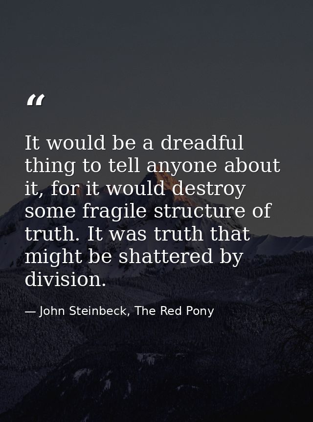 It would be a dreadful thing to tell anyone about it, for it would destroy some fragile structure of truth. It was truth — John Steinbeck, The Red Pony