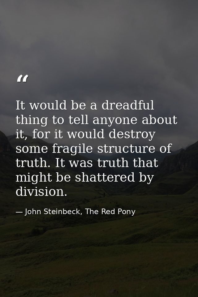 It would be a dreadful thing to tell anyone about it, for it would destroy some fragile structure of truth. It was truth — John Steinbeck, The Red Pony