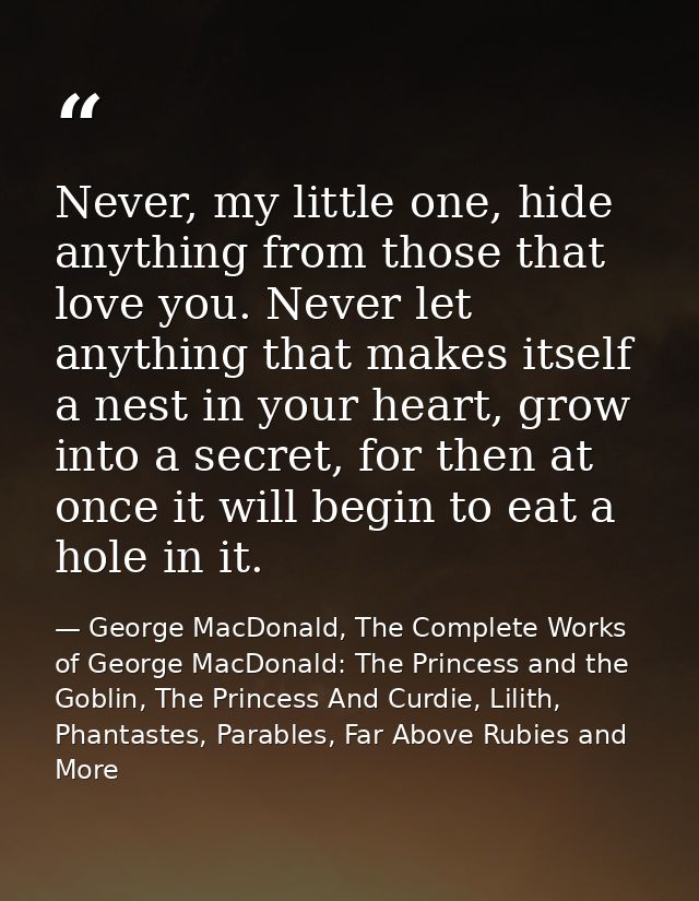 Never, my little one, hide anything from those that love you. Never let anything that makes itself a nest in your heart, — George MacDonald, The Complete Works of George MacDonald: The Princess and the Goblin, The Princess And Curdie, Lilith, Phantastes, Parables, Far Above Rubies and More