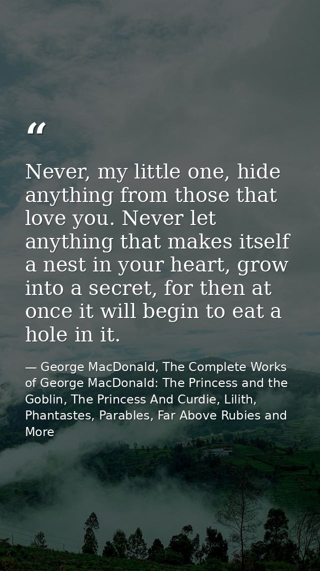 Never, my little one, hide anything from those that love you. Never let anything that makes itself a nest in your heart, — George MacDonald, The Complete Works of George MacDonald: The Princess and the Goblin, The Princess And Curdie, Lilith, Phantastes, Parables, Far Above Rubies and More