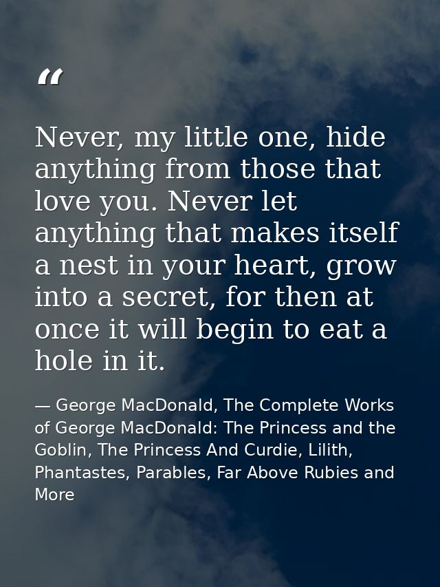 Never, my little one, hide anything from those that love you. Never let anything that makes itself a nest in your heart, — George MacDonald, The Complete Works of George MacDonald: The Princess and the Goblin, The Princess And Curdie, Lilith, Phantastes, Parables, Far Above Rubies and More