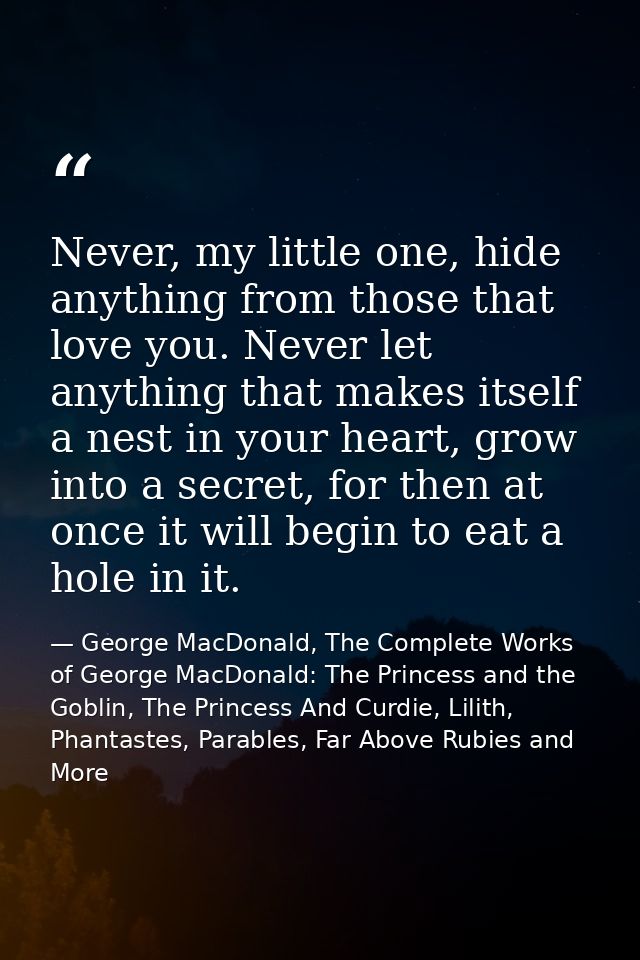 Never, my little one, hide anything from those that love you. Never let anything that makes itself a nest in your heart, — George MacDonald, The Complete Works of George MacDonald: The Princess and the Goblin, The Princess And Curdie, Lilith, Phantastes, Parables, Far Above Rubies and More