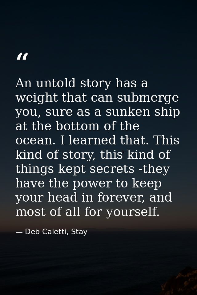 An untold story has a weight that can submerge you, sure as a sunken ship at the bottom of the ocean. I learned that. Th — Deb Caletti, Stay