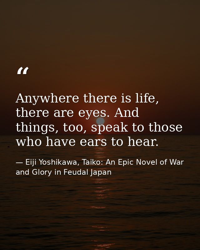 Anywhere there is life, there are eyes. And things, too, speak to those who have ears to hear. — Eiji Yoshikawa, Taiko: An Epic Novel of War and Glory in Feudal Japan