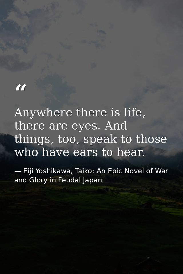 Anywhere there is life, there are eyes. And things, too, speak to those who have ears to hear. — Eiji Yoshikawa, Taiko: An Epic Novel of War and Glory in Feudal Japan