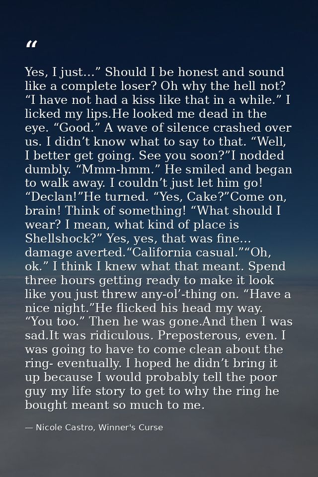 Yes, I just…” Should I be honest and sound like a complete loser? Oh why the hell not? “I have not had a kiss like that  — Nicole Castro, Winner's Curse