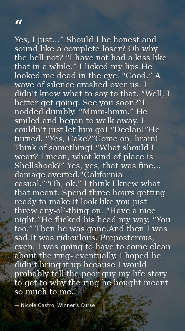 Yes, I just…” Should I be honest and sound like a complete loser? Oh why the hell not? “I have not had a kiss like that  — Nicole Castro, Winner's Curse