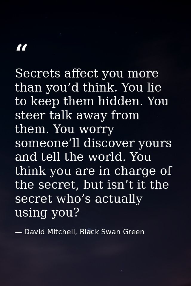 Secrets affect you more than you’d think. You lie to keep them hidden. You steer talk away from them. You worry someone’ — David Mitchell, Black Swan Green