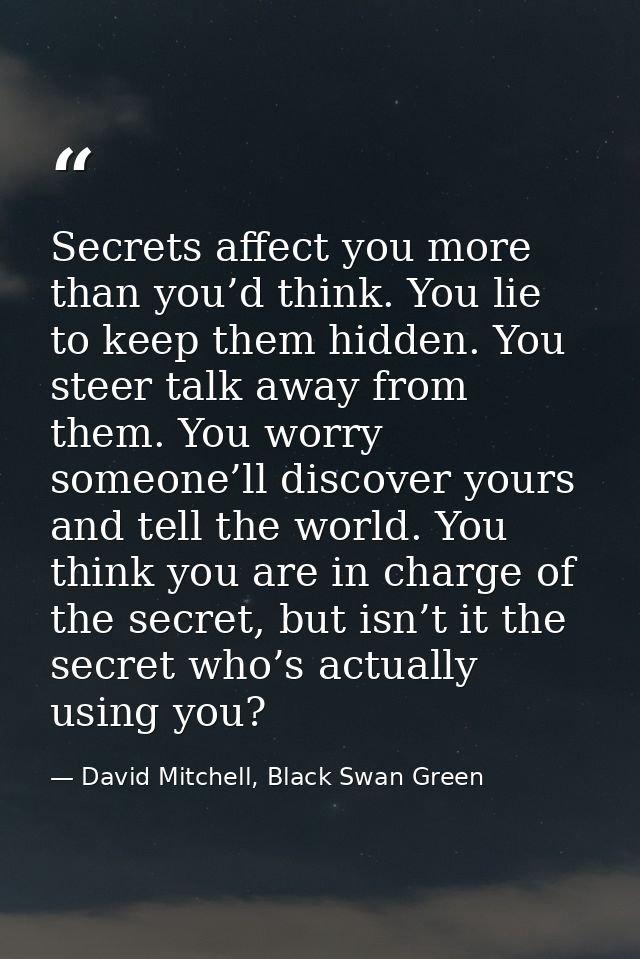 Secrets affect you more than you’d think. You lie to keep them hidden. You steer talk away from them. You worry someone’ — David Mitchell, Black Swan Green