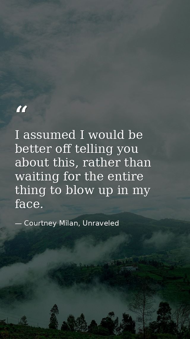 I assumed I would be better off telling you about this, rather than waiting for the entire thing to blow up in my face. — Courtney Milan, Unraveled