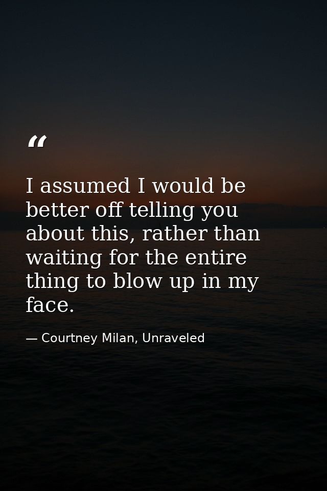 I assumed I would be better off telling you about this, rather than waiting for the entire thing to blow up in my face. — Courtney Milan, Unraveled