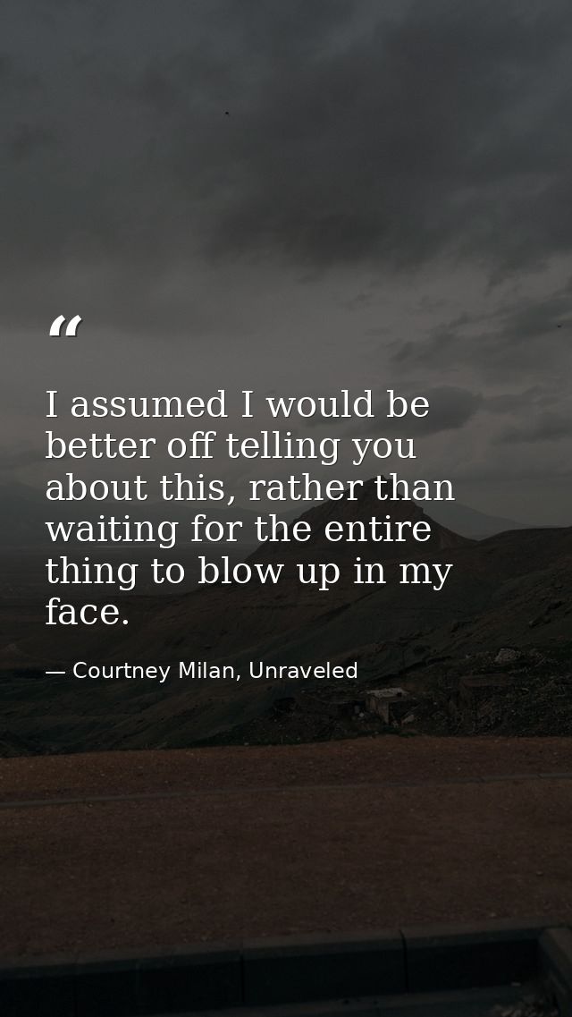 I assumed I would be better off telling you about this, rather than waiting for the entire thing to blow up in my face. — Courtney Milan, Unraveled