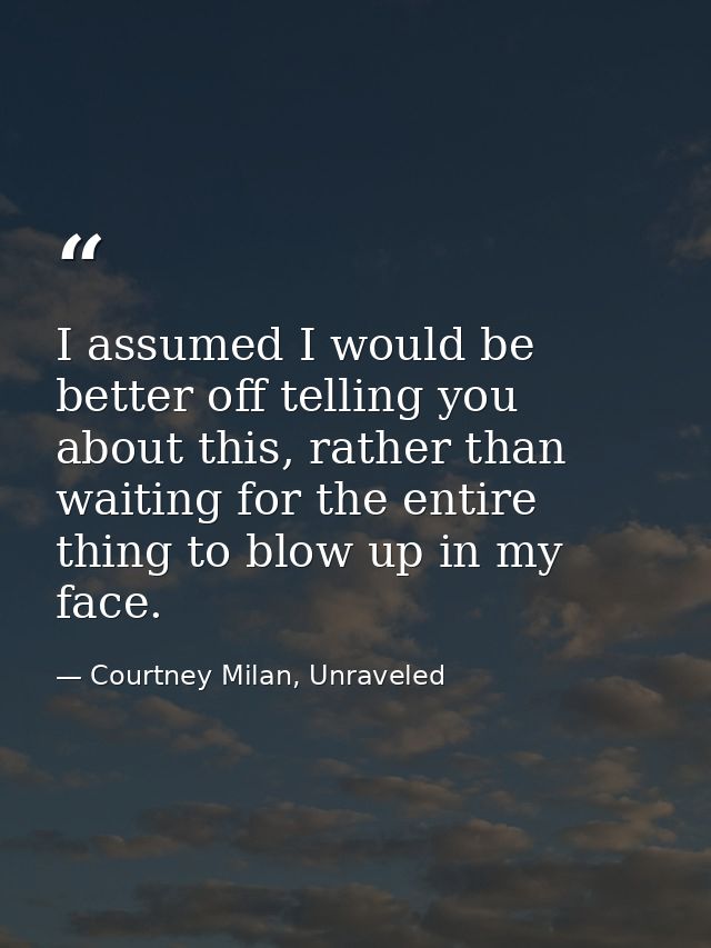 I assumed I would be better off telling you about this, rather than waiting for the entire thing to blow up in my face. — Courtney Milan, Unraveled