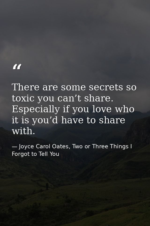 There are some secrets so toxic you can’t share. Especially if you love who it is you’d have to share with. — Joyce Carol Oates, Two or Three Things I Forgot to Tell You