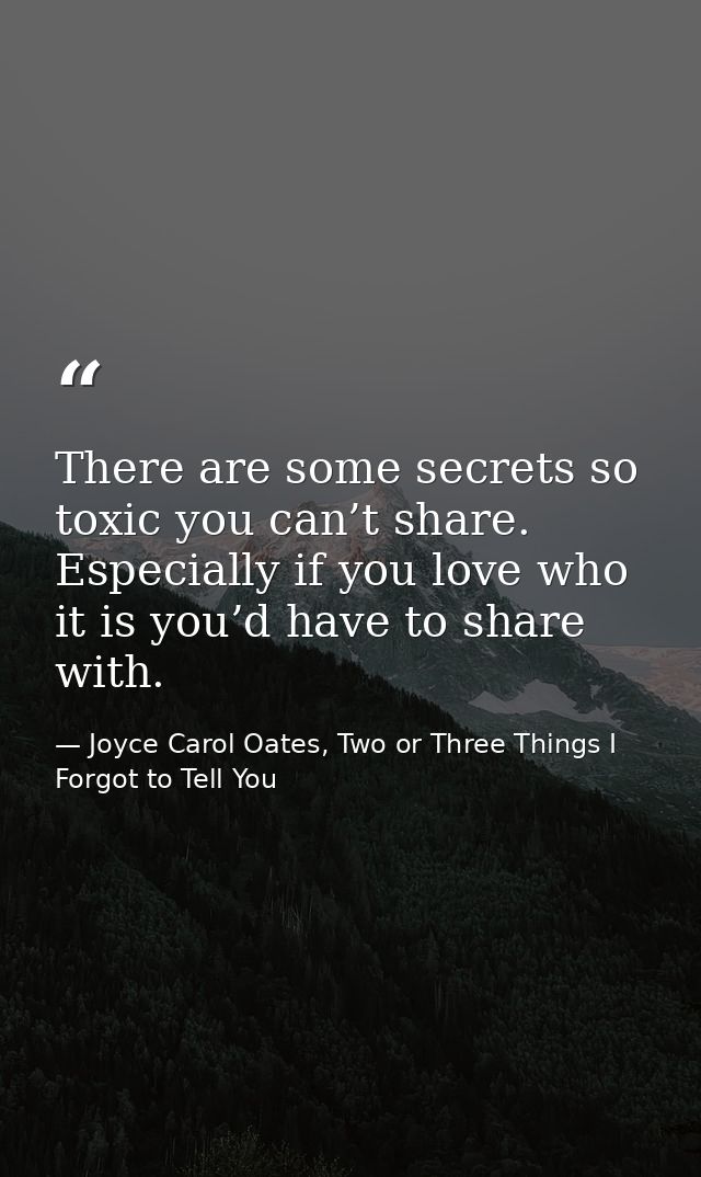 There are some secrets so toxic you can’t share. Especially if you love who it is you’d have to share with. — Joyce Carol Oates, Two or Three Things I Forgot to Tell You