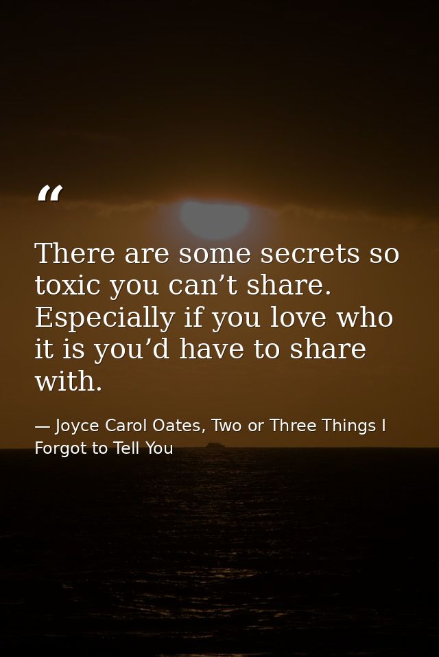 There are some secrets so toxic you can’t share. Especially if you love who it is you’d have to share with. — Joyce Carol Oates, Two or Three Things I Forgot to Tell You